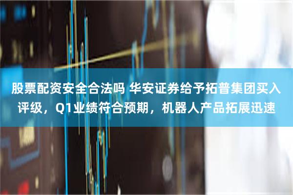 股票配资安全合法吗 华安证券给予拓普集团买入评级，Q1业绩符合预期，机器人产品拓展迅速