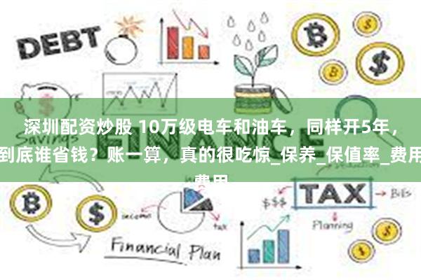 深圳配资炒股 10万级电车和油车，同样开5年，到底谁省钱？账一算，真的很吃惊_保养_保值率_费用