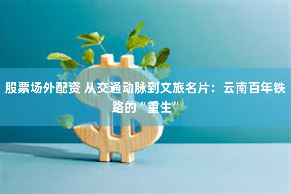 股票场外配资 从交通动脉到文旅名片：云南百年铁路的“重生”