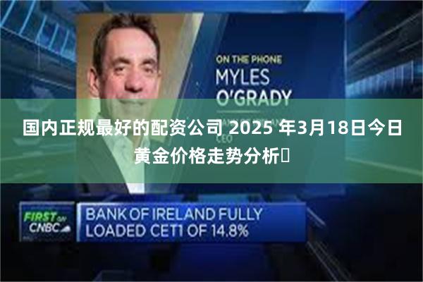 国内正规最好的配资公司 2025 年3月18日今日黄金价格走势分析​