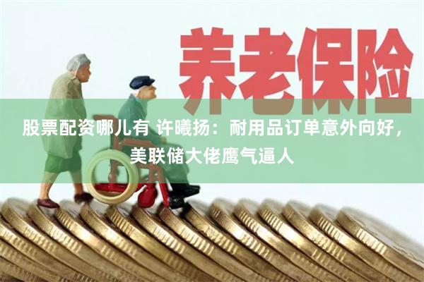 股票配资哪儿有 许曦扬：耐用品订单意外向好，美联储大佬鹰气逼人