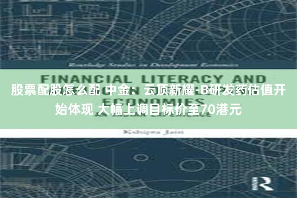 股票配股怎么配 中金：云顶新耀-B研发药估值开始体现 大幅上调目标价至70港元