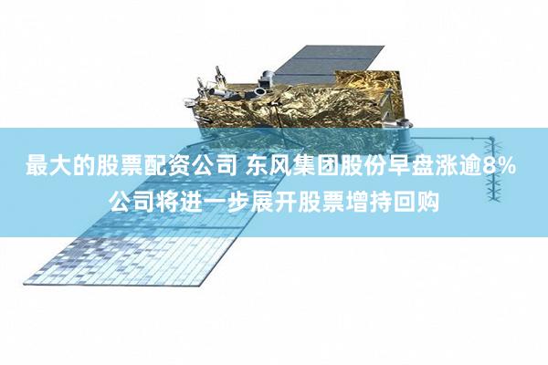 最大的股票配资公司 东风集团股份早盘涨逾8% 公司将进一步展开股票增持回购