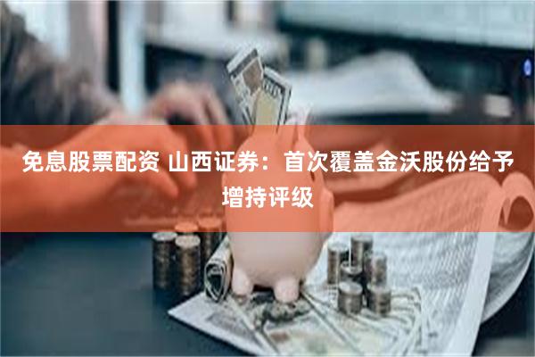 免息股票配资 山西证券：首次覆盖金沃股份给予增持评级