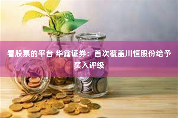 看股票的平台 华鑫证券：首次覆盖川恒股份给予买入评级