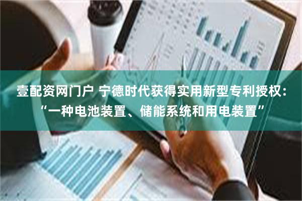 壹配资网门户 宁德时代获得实用新型专利授权：“一种电池装置、储能系统和用电装置”