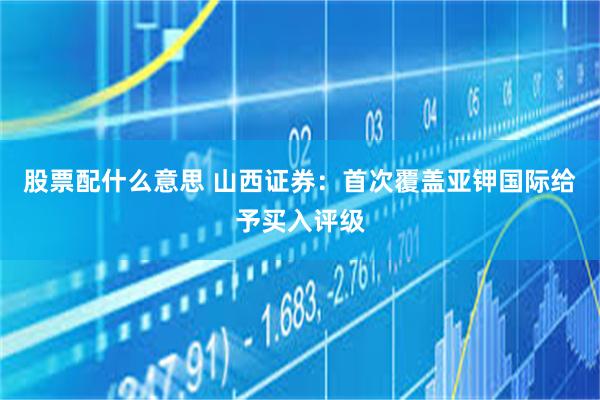 股票配什么意思 山西证券：首次覆盖亚钾国际给予买入评级