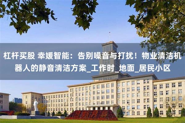 杠杆买股 幸媛智能：告别噪音与打扰！物业清洁机器人的静音清洁方案_工作时_地面_居民小区