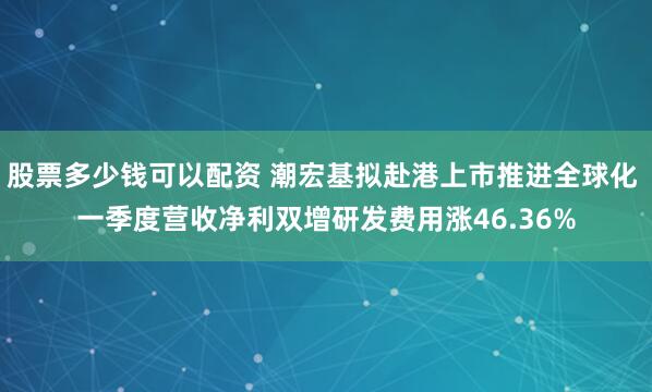 股票多少钱可以配资 潮宏基拟赴港上市推进全球化 一季度营收净利双增研发费用涨46.36%