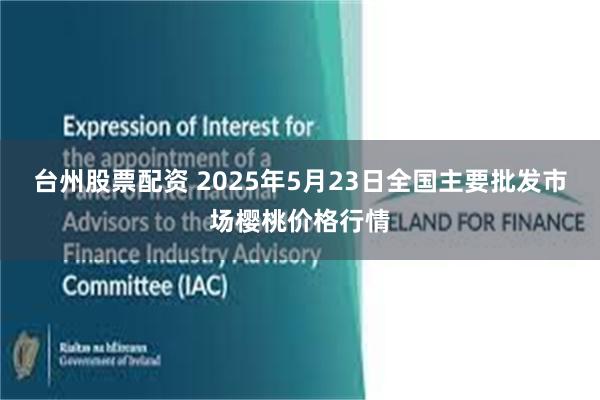 台州股票配资 2025年5月23日全国主要批发市场樱桃价格行情