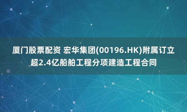 厦门股票配资 宏华集团(00196.HK)附属订立超2.4亿船舶工程分项建造工程合同