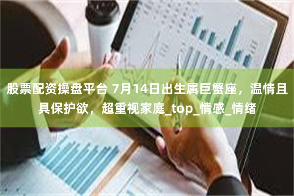 股票配资操盘平台 7月14日出生属巨蟹座，温情且具保护欲，超重视家庭_top_情感_情绪