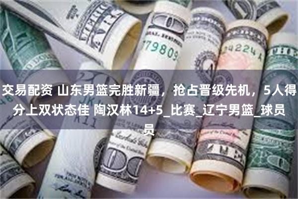 交易配资 山东男篮完胜新疆，抢占晋级先机，5人得分上双状态佳 陶汉林14+5_比赛_辽宁男篮_球员