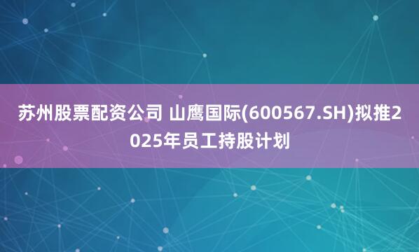 苏州股票配资公司 山鹰国际(600567.SH)拟推2025年员工持股计划