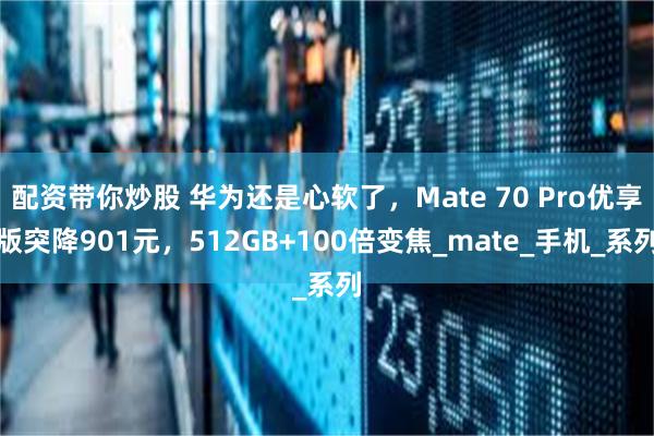 配资带你炒股 华为还是心软了，Mate 70 Pro优享版突降901元，512GB+100倍变焦_mate_手机_系列