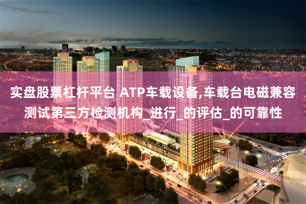 实盘股票杠杆平台 ATP车载设备,车载台电磁兼容测试第三方检测机构_进行_的评估_的可靠性