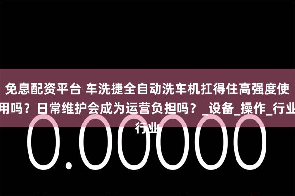 免息配资平台 车洗捷全自动洗车机扛得住高强度使用吗？日常维护会成为运营负担吗？_设备_操作_行业