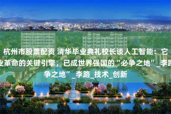 杭州市股票配资 清华毕业典礼校长谈人工智能：它是第四次工业革命的关键引擎，已成世界强国的“必争之地”_李路_技术_创新