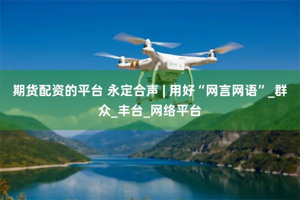 期货配资的平台 永定合声 | 用好“网言网语”_群众_丰台_网络平台