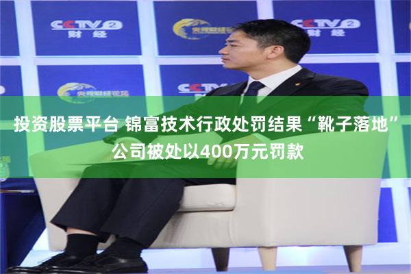 投资股票平台 锦富技术行政处罚结果“靴子落地” 公司被处以400万元罚款