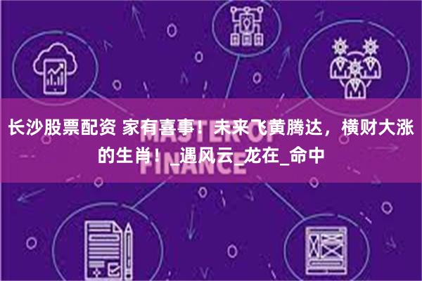 长沙股票配资 家有喜事！未来飞黄腾达，横财大涨的生肖！_遇风云_龙在_命中