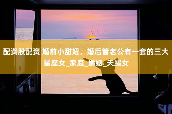 配资股配资 婚前小甜妞，婚后管老公有一套的三大星座女_家庭_婚姻_天蝎女