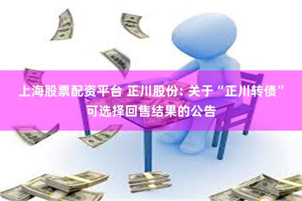 上海股票配资平台 正川股份: 关于“正川转债”可选择回售结果的公告
