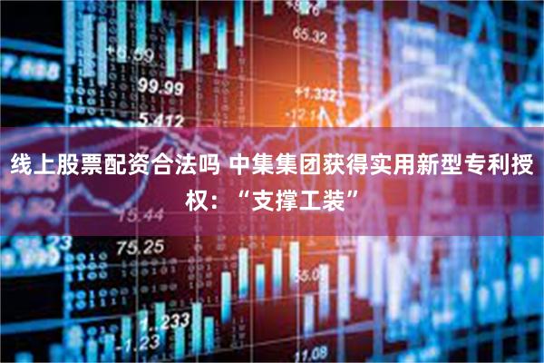 线上股票配资合法吗 中集集团获得实用新型专利授权：“支撑工装”
